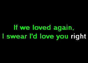 If we loved again,

I swear I'd love you right