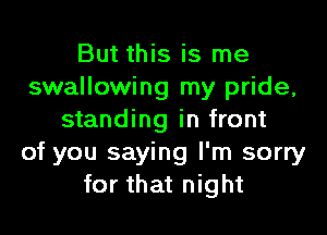 But this is me
swallowing my pride,

standing in front
of you saying I'm sorry
for that night