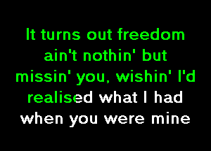 It turns out freedom
ain't nothin' but
missin' you, wishin' I'd
realised what I had
when you were mine