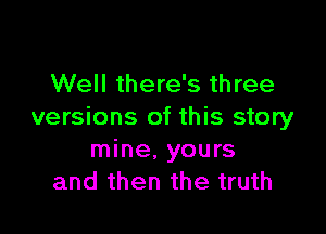 Well there's three

versions of this story
mine, yours
and then the truth