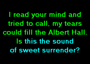 I read your mind and

tried to call, my tears

could fill the Albert Hall.
Is this the sound

of sweet surrender?