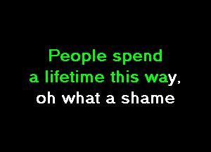 People spend

a lifetime this way,
oh what a shame