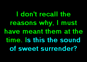 I don't recall the
reasons why, I must
have meant them at the
time. Is this the sound
of sweet surrender?