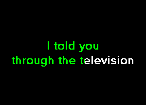 I told you

through the television