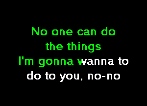 No one can do
the things

I'm gonna wanna to
do to you, no-no