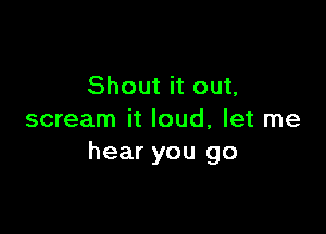 Shout it out,

scream it loud, let me
hear you go