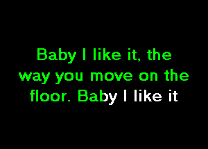 Babyl like it, the

way you move on the
floor. Baby I like it