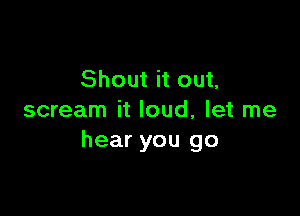 Shout it out,

scream it loud, let me
hear you go