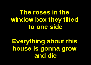The roses in the
window box they tilted
to one side

Everything about this
house is gonna grow
and die