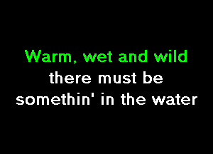 Warm. wet and wild

there must be
somethin' in the water