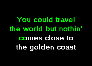 You could travel
the world but nothin'

comes close to
the golden coast
