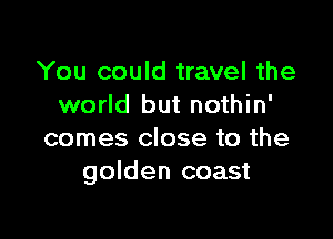 You could travel the
world but nothin'

comes close to the
golden coast