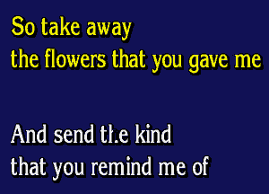 So take away
the flowers that you gave me

And send the kind
that you remind me of