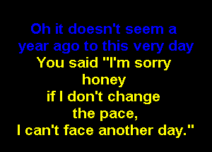 Oh it doesn't seem a
year ago to this very day
You said I'm sorry
honey
ifl don't change
the pace,

I can't face another day.