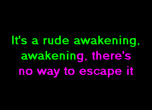 It's a rude awakening,

awakening, there's
no way to escape it