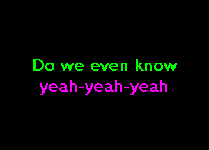 Do we even know

yeah-yeah-yeah