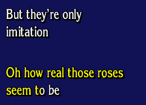 But theyre only
imitation

Oh how real those roses
seem to be