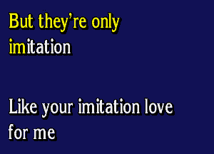 But theyre only
imitation

Like your imitation love
for me