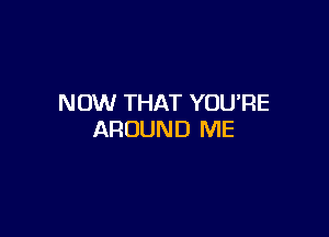 NOW THAT YOURE

AROUND ME