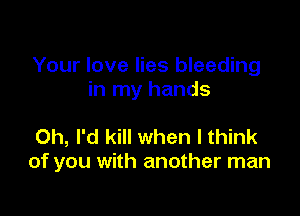 Your love lies bleeding
in my hands

0h, I'd kill when I think
of you with another man