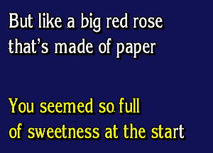 But like a big red rose
thafs made of paper

You seemed so. full
of sweetness at the start