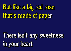 But like a big red rose
thafs made of paper

There ian any sweetness
in your heart