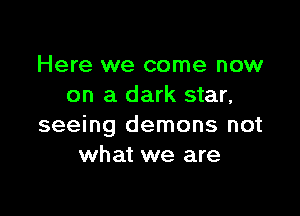Here we come now
on a dark star,

seeing demons not
what we are