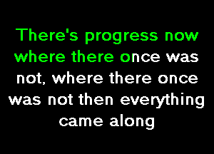 There's progress now
where there once was
not, where there once
was not then everything
came along