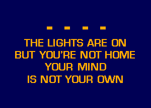 THE LIGHTS ARE ON
BUT YOU'RE NOT HOME
YOUR MIND

IS NOT YOUR OWN