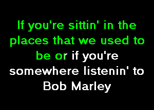 If you're sittin' in the
places that we used to
be or if you're
somewhere listenin' to
Bob Marley