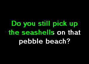 Do you still pick up

the seashells on that
pebble beach?