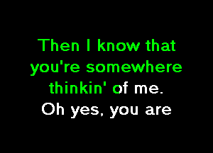 Then I know that
you're somewhere

thinkin' of me.
Oh yes. you are