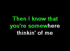 Then I know that

you're somewhere
thinkin' of me