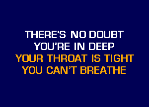 THERE'S NU DOUBT
YOU'RE IN DEEP
YOUR THROAT IS TIGHT
YOU CAN'T BREATHE