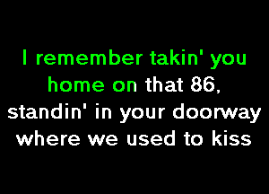 I remember takin' you
home on that 86,

standin' in your doorway
whet