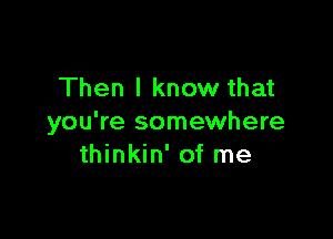 Then I know that

you're somewhere
thinkin' of me