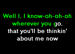 Well I, I know-oh-oh-oh
wherever you go,

that you'll be thinkin'
about me now