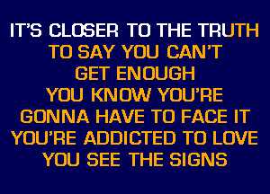 IT'S CLOSER TO THE TRUTH
TO SAY YOU CAN'T
GET ENOUGH
YOU KNOW YOU'RE
GONNA HAVE TO FACE IT
YOU'RE ADDICTED TO LOVE
YOU SEE THE SIGNS