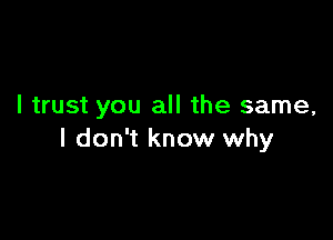 I trust you all the same,

I don't know why