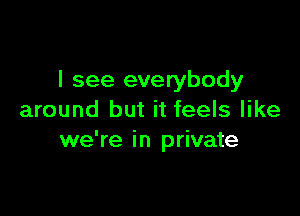 I see everybody

around but it feels like
we're in private