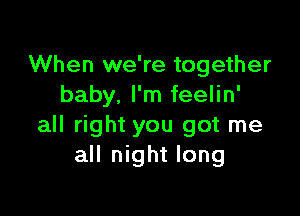 When we're together
baby. I'm feelin'

all right you got me
all night long