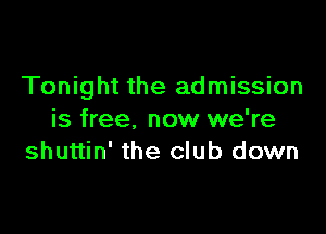 Tonight the admission

is free, now we're
shuttin' the club down