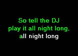 So tell the DJ

play it all night long,
all night long