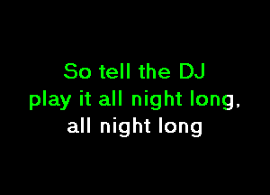 So tell the DJ

play it all night long,
all night long