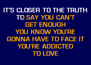 IT'S CLOSER TO THE TRUTH
TO SAY YOU CAN'T
GET ENOUGH
YOU KNOW YOU'RE
GONNA HAVE TO FACE IT
YOU'RE ADDICTED
TO LOVE