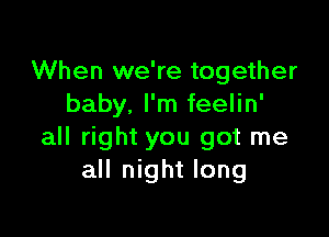 When we're together
baby. I'm feelin'

all right you got me
all night long