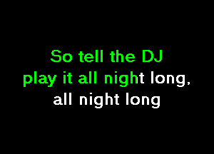 So tell the DJ

play it all night long,
all night long
