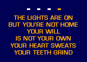 THE LIGHTS ARE ON
BUT YOU'RE NOT HOME
YOUR WILL
IS NOT YOUR OWN
YOUR HEART SWEATS
YOUR TEETH GRIND