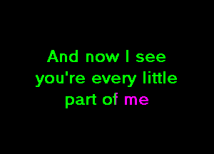 And now I see

you're every little
part of me