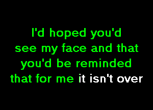 I'd hoped you'd
see my face and that

you'd be reminded
that for me it isn't over